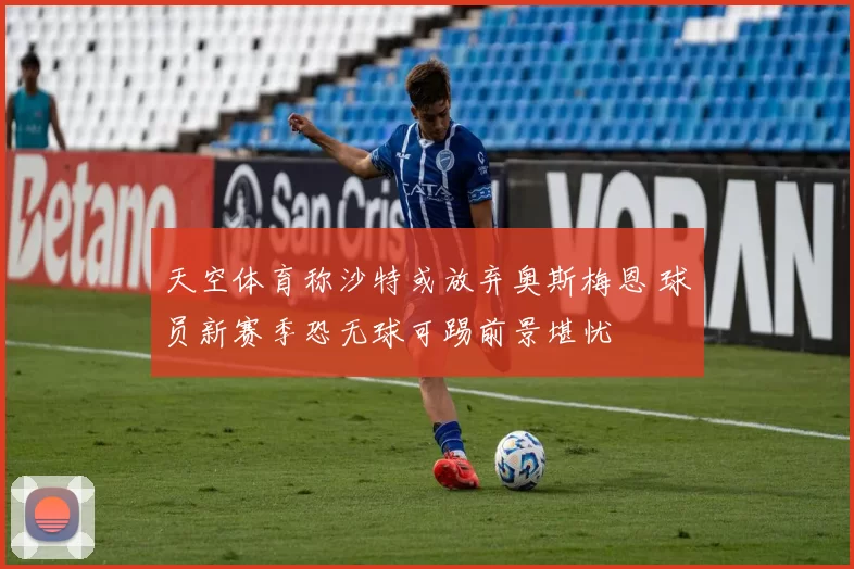 天空体育称沙特或放弃奥斯梅恩 球员新赛季恐无球可踢前景堪忧